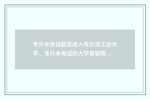 专升本免试能否进入哈尔滨工业大学，专升本免试的大学录取情况 专升本免试生一定被录取吗