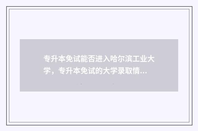 专升本免试能否进入哈尔滨工业大学，专升本免试的大学录取情况 专升本免试生一定被录取吗