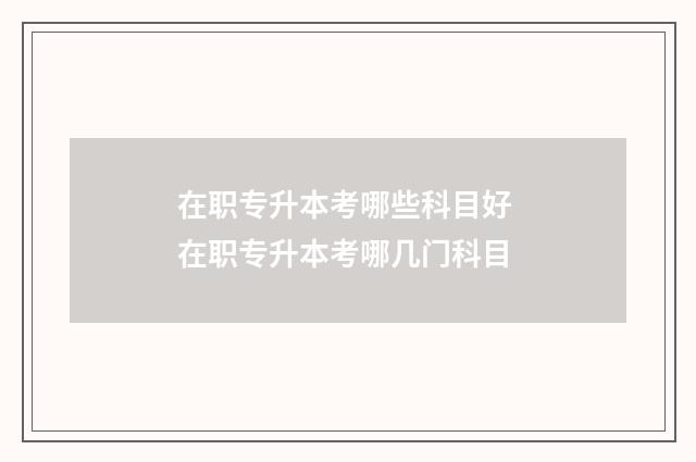在职专升本考哪些科目好 在职专升本考哪几门科目