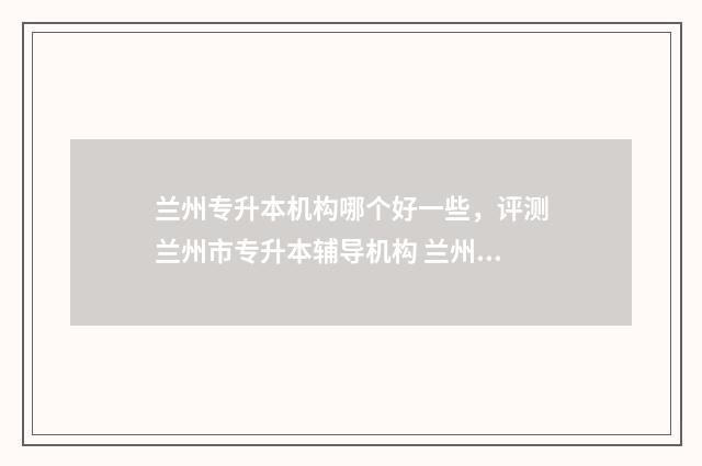 兰州专升本机构哪个好一些，评测兰州市专升本辅导机构 兰州专升本机构推荐