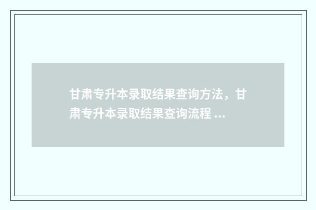 甘肃专升本录取结果查询方法，甘肃专升本录取结果查询流程 甘肃专升本录取通知书查询
