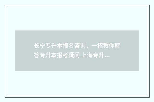 长宁专升本报名咨询，一招教你解答专升本报考疑问 上海专升本招生