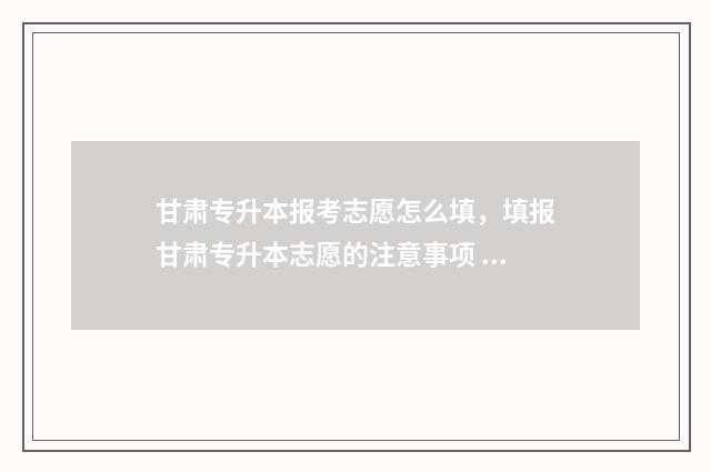 甘肃专升本报考志愿怎么填，填报甘肃专升本志愿的注意事项 甘肃专升本报考学校