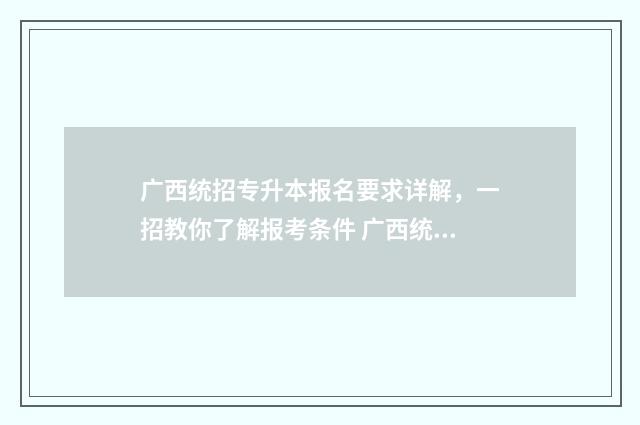 广西统招专升本报名要求详解，一招教你了解报考条件 广西统招专升本2025改革