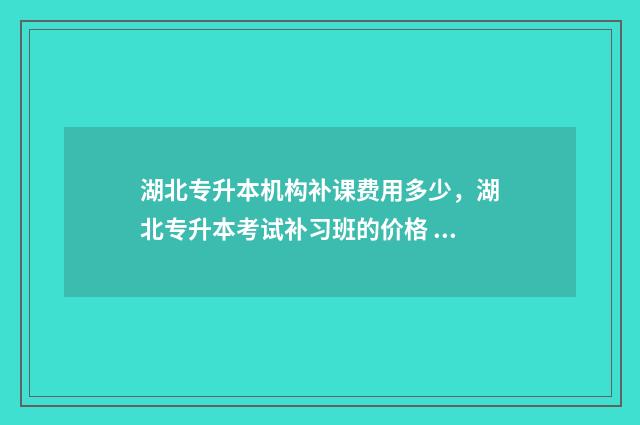 湖北专升本机构补课费用多少，湖北专升本考试补习班的价格 湖北专升本机构排名前10名有哪些