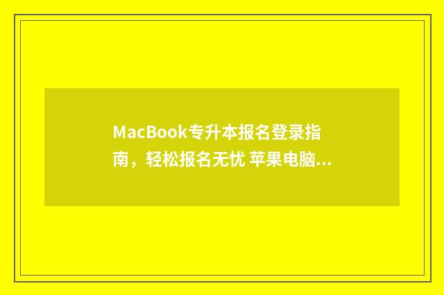 MacBook专升本报名登录指南，轻松报名无忧 苹果电脑怎么报名专升本