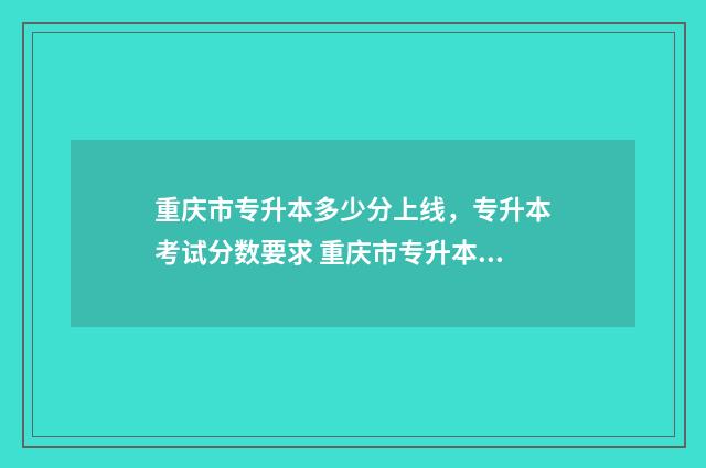 重庆市专升本多少分上线，专升本考试分数要求 重庆市专升本多少分可以上本科