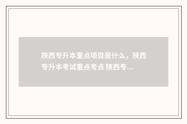 陕西专升本重点项目是什么，陕西专升本考试重点考点 陕西专升本重点大学排名