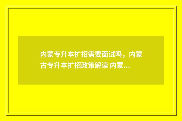 内蒙专升本扩招需要面试吗，内蒙古专升本扩招政策解读 内蒙古专升本有几次机会