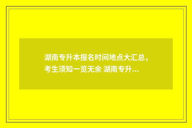 湖南专升本报名时间地点大汇总，考生须知一览无余 湖南专升本报名时间和考试时间