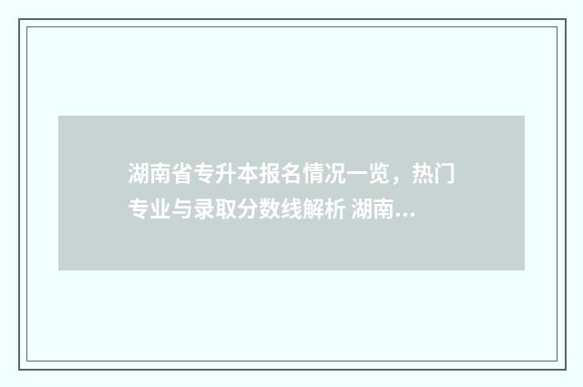 湖南省专升本报名情况一览，热门专业与录取分数线解析 湖南省专升本报名费多少钱