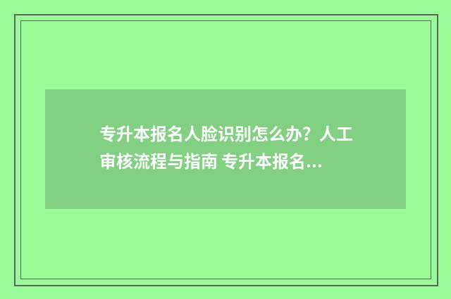 专升本报名人脸识别怎么办？人工审核流程与指南 专升本报名人脸比对不通过怎么办