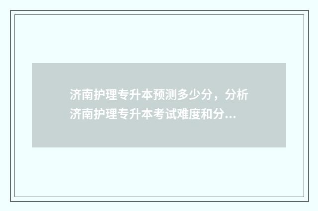 济南护理专升本预测多少分，分析济南护理专升本考试难度和分值 济南护理专升本分数线