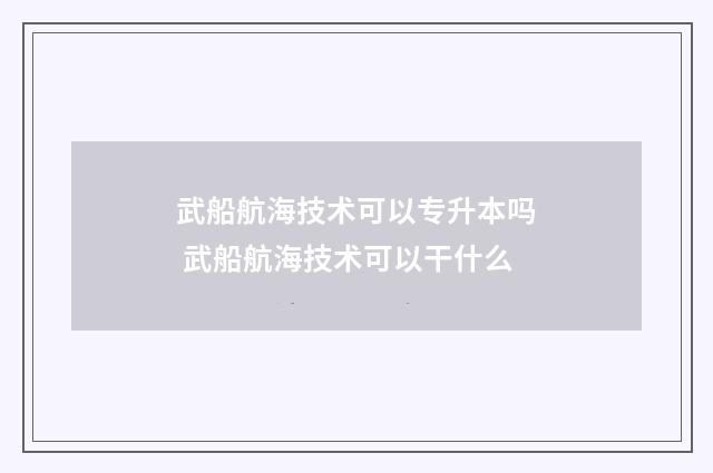 武船航海技术可以专升本吗 武船航海技术可以干什么