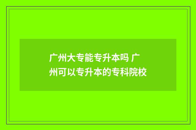 广州大专能专升本吗 广州可以专升本的专科院校