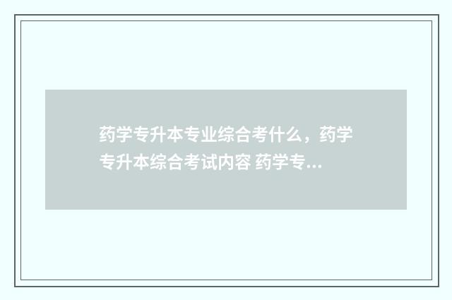 药学专升本专业综合考什么，药学专升本综合考试内容 药学专升本专业代码