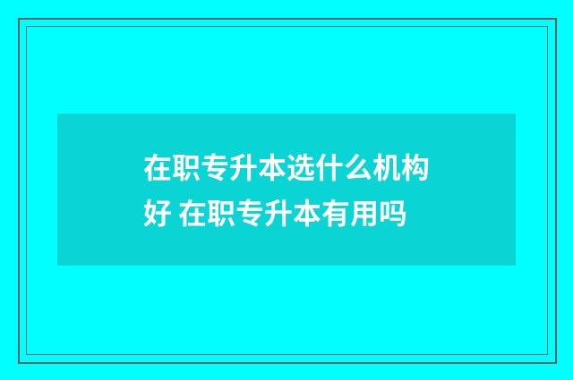 在职专升本选什么机构好 在职专升本有用吗