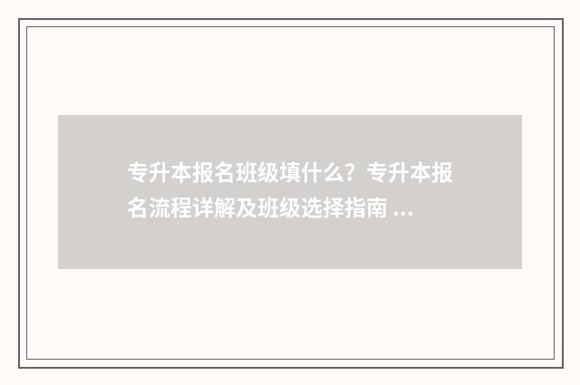 专升本报名班级填什么？专升本报名流程详解及班级选择指南 专升本报名班级如何填写