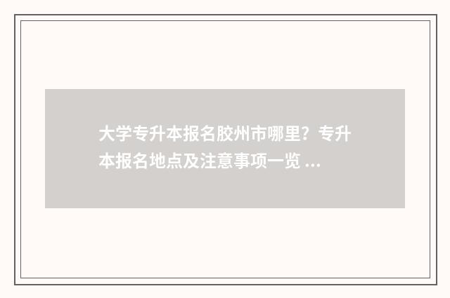 大学专升本报名胶州市哪里？专升本报名地点及注意事项一览 大学专升本报名线下还是线上