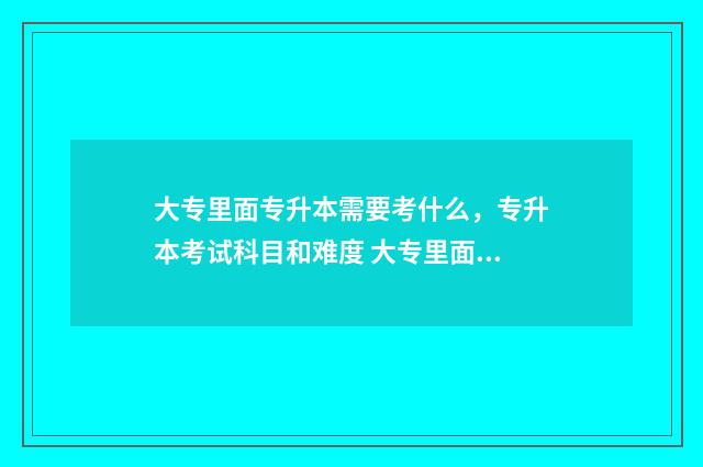 大专里面专升本需要考什么，专升本考试科目和难度 大专里面专升本之后还要再读4年吗
