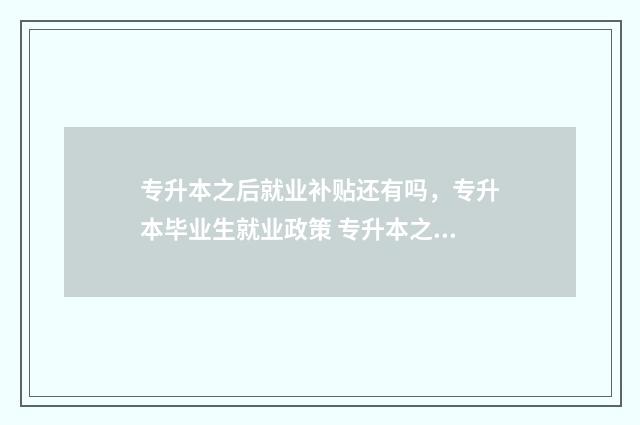 专升本之后就业补贴还有吗，专升本毕业生就业政策 专升本之后就业是按什么专业就业
