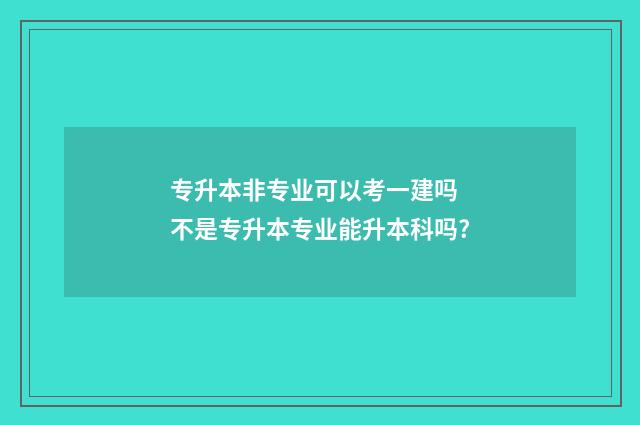专升本非专业可以考一建吗 不是专升本专业能升本科吗?