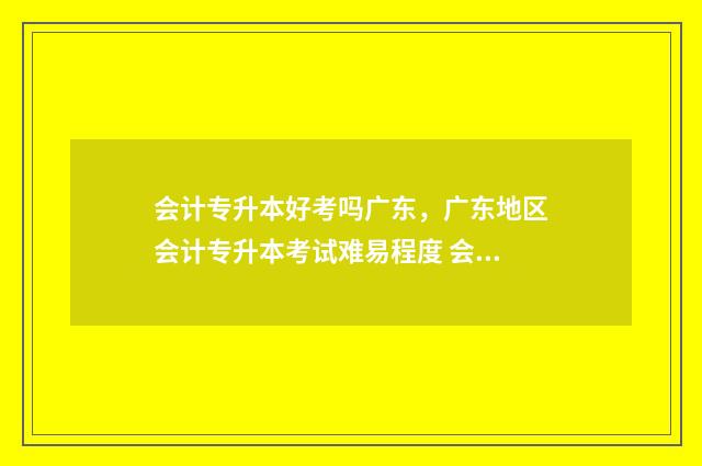 会计专升本好考吗广东，广东地区会计专升本考试难易程度 会计专升本考高数一还是二