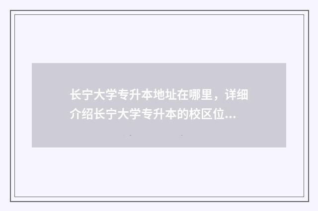长宁大学专升本地址在哪里，详细介绍长宁大学专升本的校区位置 长宁大学专升本招生简章