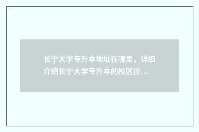 长宁大学专升本地址在哪里，详细介绍长宁大学专升本的校区位置 长宁大学专升本招生简章
