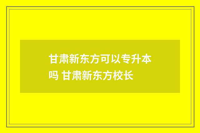 甘肃新东方可以专升本吗 甘肃新东方校长