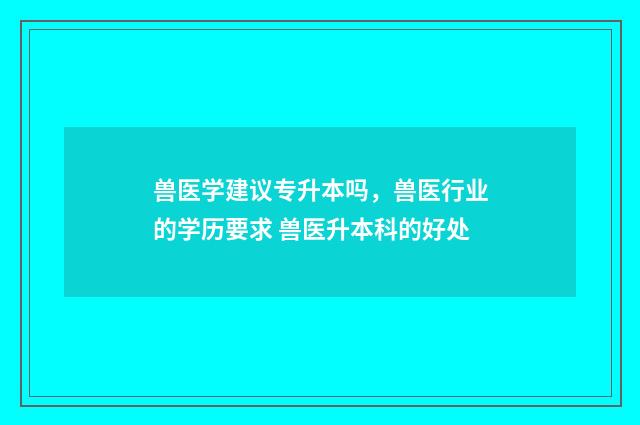 兽医学建议专升本吗，兽医行业的学历要求 兽医升本科的好处