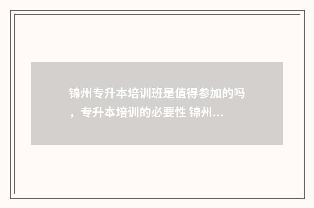 锦州专升本培训班是值得参加的吗，专升本培训的必要性 锦州专升本培训机构排名