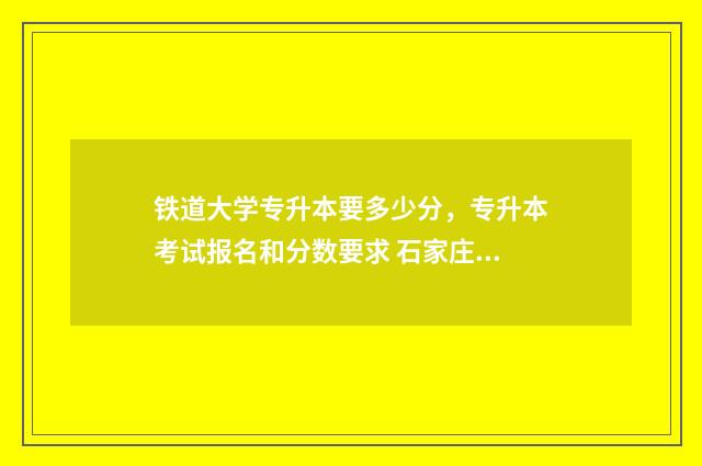 铁道大学专升本要多少分，专升本考试报名和分数要求 石家庄铁道大学专升本