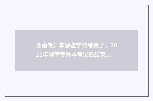 湖南专升本哪些学校考完了，2021年湖南专升本考试已结束，这些学校已公布成绩 湖南专升本哪些大学好考