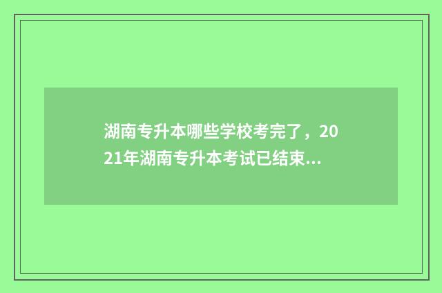 湖南专升本哪些学校考完了，2021年湖南专升本考试已结束，这些学校已公布成绩 湖南专升本哪些大学好考