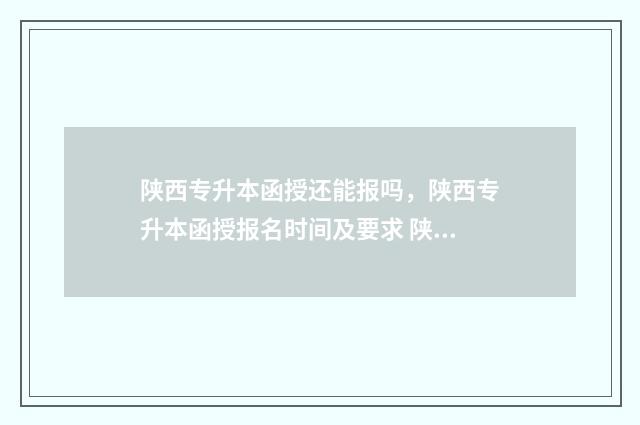 陕西专升本函授还能报吗，陕西专升本函授报名时间及要求 陕西专升本函授报名时间