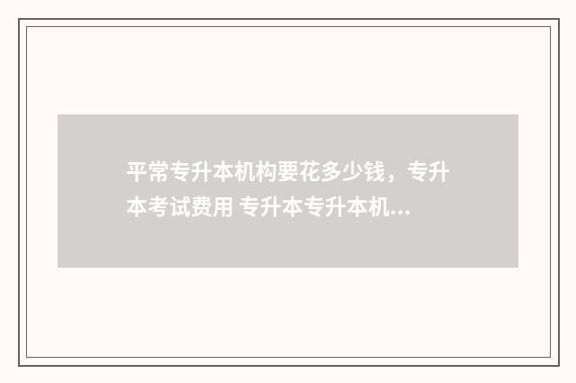 平常专升本机构要花多少钱，专升本考试费用 专升本专升本机构