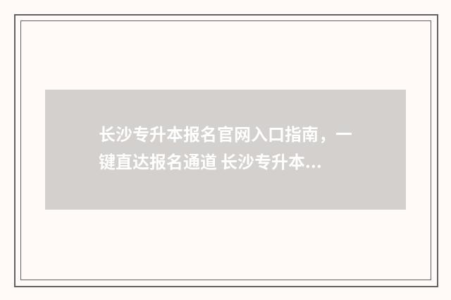 长沙专升本报名官网入口指南，一键直达报名通道 长沙专升本报名入口官网2024报名时间