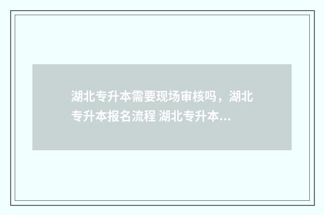 湖北专升本需要现场审核吗，湖北专升本报名流程 湖北专升本需要准备什么材料