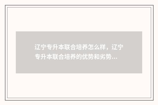 辽宁专升本联合培养怎么样，辽宁专升本联合培养的优势和劣势 辽宁专升本联合培养有必要去吗