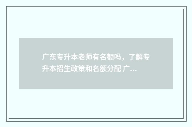 广东专升本老师有名额吗，了解专升本招生政策和名额分配 广东专升本怎么考试