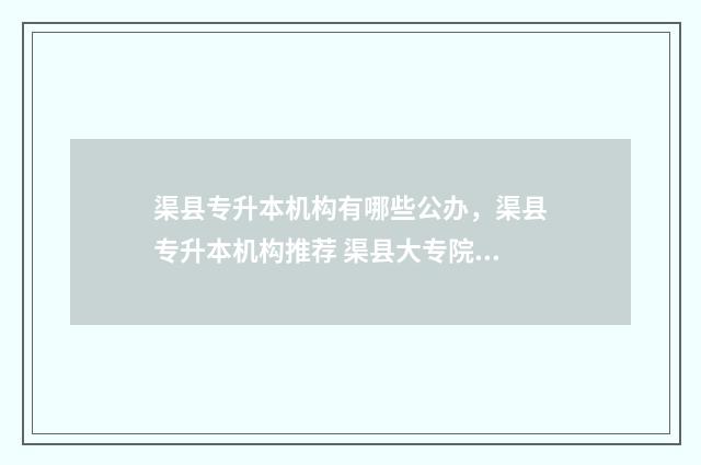 渠县专升本机构有哪些公办，渠县专升本机构推荐 渠县大专院校