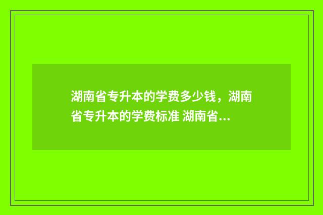 湖南省专升本的学费多少钱，湖南省专升本的学费标准 湖南省专升本的学校有哪些