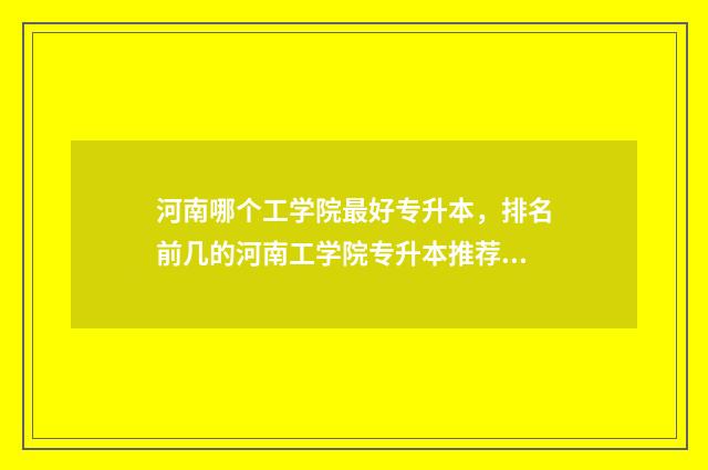 河南哪个工学院最好专升本，排名前几的河南工学院专升本推荐 河南工学院校排名