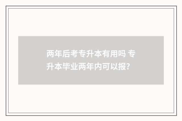 两年后考专升本有用吗 专升本毕业两年内可以报?