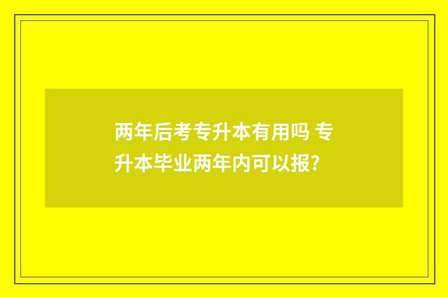 两年后考专升本有用吗 专升本毕业两年内可以报?