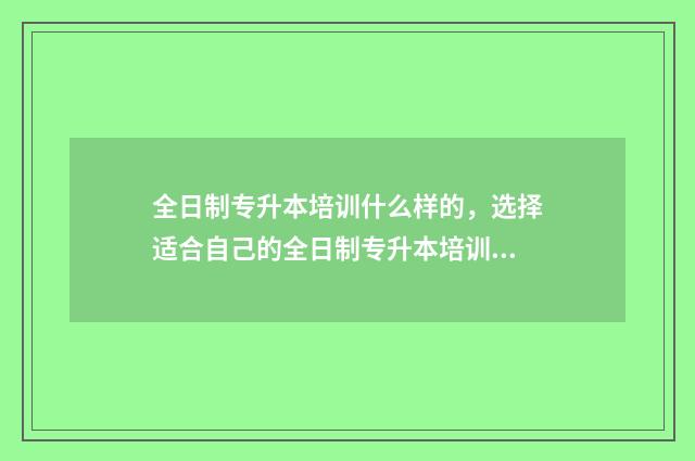 全日制专升本培训什么样的，选择适合自己的全日制专升本培训课程 全日制专升本培训机构多少钱
