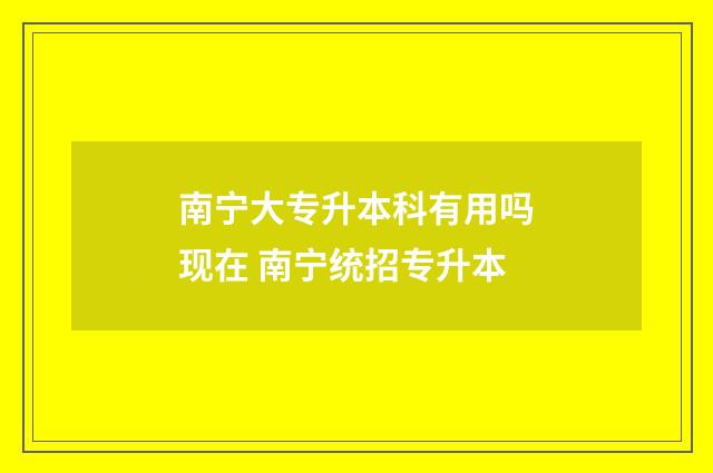南宁大专升本科有用吗现在 南宁统招专升本