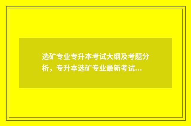 选矿专业专升本考试大纲及考题分析，专升本选矿专业最新考试动态 选矿技术专业