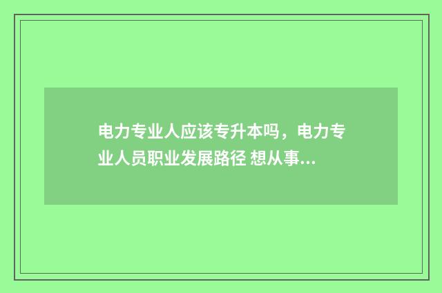 电力专业人应该专升本吗，电力专业人员职业发展路径 想从事电力工作